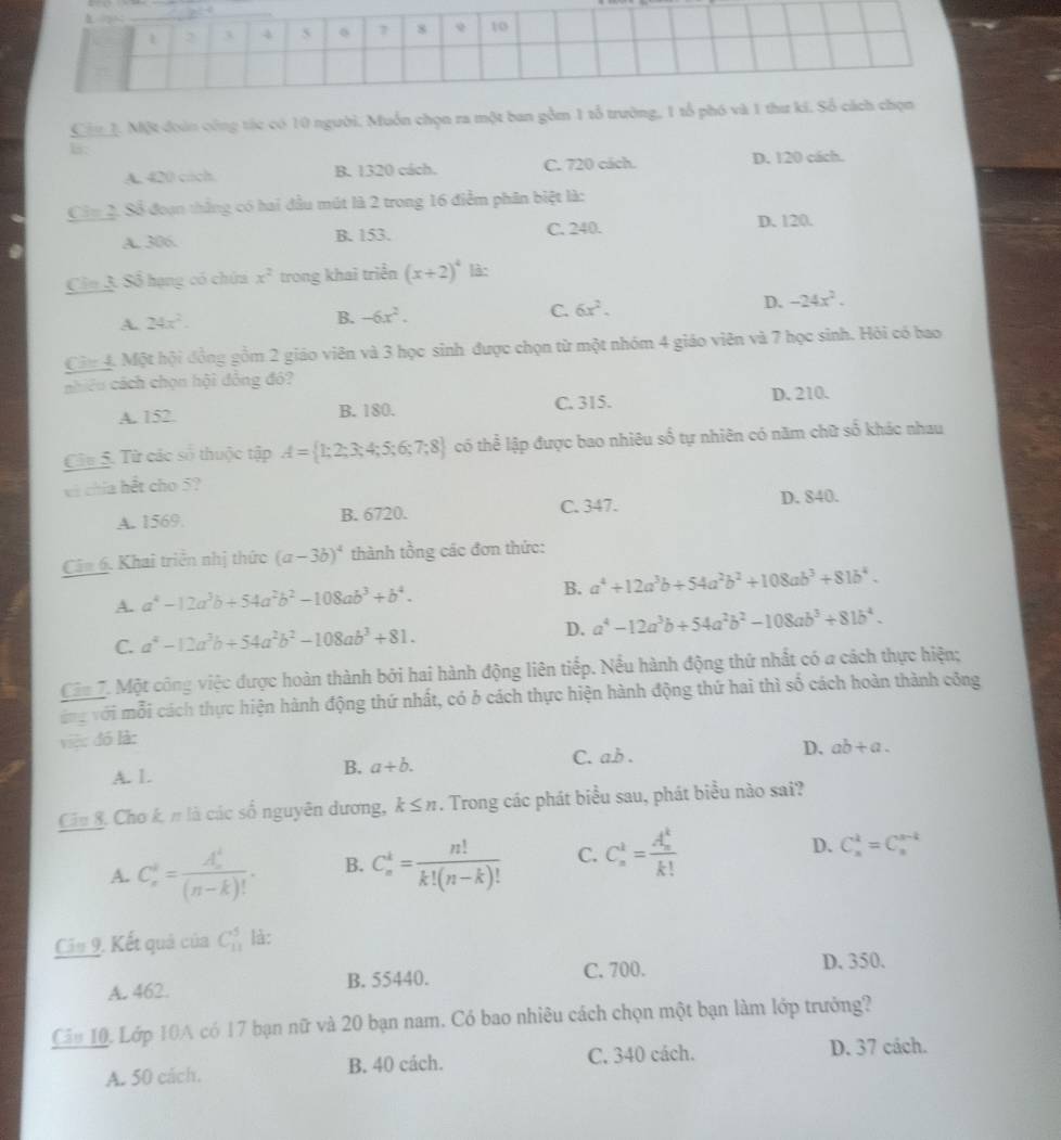 Cin 1. Một đoàn công tác có 10 người. Muồn chọn ra một ban gồm 1 tổ trường, 1 tổ phó và 1 
B:
A. 420 cach. B. 1320 cách. C. 720 cách. D. 120 cách.
Ciy 2. Số đoạn thắng có hai đầu mút là 2 trong 16 điểm phân biệt là:
A. 306. B. 153. C. 240.
D. 120.
Cin 3. Số hạng có chứa x^2 trong khai triển (x+2)^4 là:
A. 24x^2. B. -6x^2. C. 6x^2.
D. -24x^2.
Cin 4. Một hội đồng gồm 2 giáo viên và 3 học sinh được chọn từ một nhóm 4 giáo viên và 7 học sinh. Hỏi có bao
nhiêu cách chọn hội đồng đó?
A. 152. B. 180. C. 315. D. 210.
Câu 5. Từ các số thuộc tập A= 1;2;3;4;5;6;7;8 có thể lập được bao nhiêu số tự nhiên có năm chữ số khác nhau
và chía hết cho 5?
A. 1569. B. 6720. C. 347. D. 840.
Câm 6. Khai triển nhị thức (a-3b)^4 thành tồng các đơn thức:
A. a^4-12a^3b+54a^2b^2-108ab^3+b^4. B. a^4+12a^3b+54a^2b^2+108ab^3+81b^4.
C. a^4-12a^3b+54a^2b^2-108ab^3+81. D. a^4-12a^3b+54a^2b^2-108ab^3+81b^4.
Cận 7. Một công việc được hoàn thành bởi hai hành động liên tiếp. Nều hành động thứ nhất có a cách thực hiện;
ang với mỗi cách thực hiện hành động thứ nhất, có b cách thực hiện hành động thứ hai thì số cách hoàn thành công
việc đó là:
A. 1. C. a.b . D. ab+a.
B. a+b.
Câu &. Cho k. π là các số nguyên dương, k≤ n. Trong các phát biểu sau, phát biểu nào sai?
A. C_n^(i=frac (A_n)^i)(n-k)!. B. C_n^(k=frac n!)k!(n-k)! C. C_n^(k=frac (A_n)^k)k! D. C_n^k=C_n^(s-k)
Cầu 9. Kết quả của | C_(11)^5 là:
A. 462. B. 55440. C. 700. D. 350.
Cầu 10. Lớp 10A có 17 bạn nữ và 20 bạn nam. Có bao nhiêu cách chọn một bạn làm lớp trưởng?
A. 50 cách. B. 40 cách. C. 340 cách. D. 37 cách.