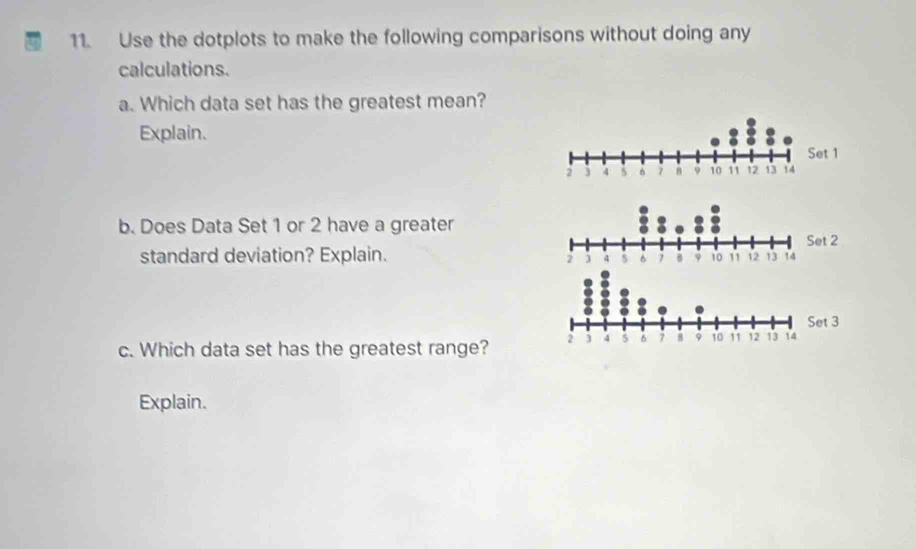 Use the dotplots to make the following comparisons without doing any 
calculations. 
a. Which data set has the greatest mean? 
Explain. 
b. Does Data Set 1 or 2 have a greater 
standard deviation? Explain. 
c. Which data set has the greatest range? 
Explain.