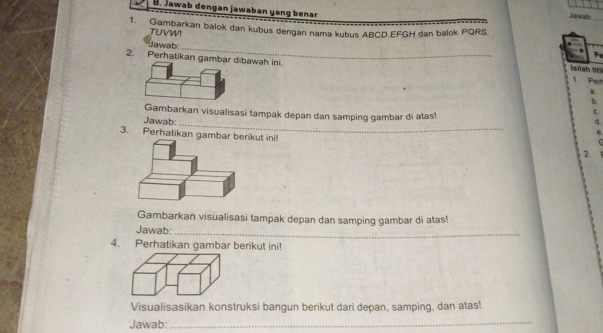 Jawab dengan jawaban yang benar 
Jawab. 
1. Gambarkan balok dan kubus dengan nama kubus ABCD. EFGH dan balok PQRS
TUVW! 
Jawab: 
_
P
2. Perhatikan gambar dibawah ini. 1. Pert 
Isilah titi 
a. 
b. 
Gambarkan visualisasi tampak depan dan samping gambar di atas! 
ς 
Jawab:_ d. 
3. Perhatikan gambar berikut ini! 
e
F
2. 
Gambarkan visualisasi tampak depan dan samping gambar di atas! 
Jawab:_ 
4. Perhatikan gambar berikut ini! 
Visualisasikan konstruksi bangun berikut dari depan, samping, dan atas! 
Jawab:_