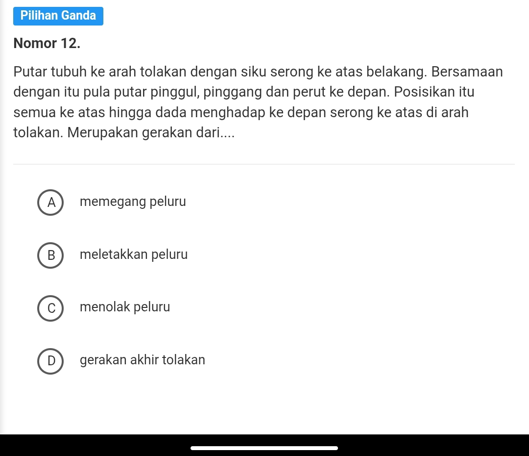 Pilihan Ganda
Nomor 12.
Putar tubuh ke arah tolakan dengan siku serong ke atas belakang. Bersamaan
dengan itu pula putar pinggul, pinggang dan perut ke depan. Posisikan itu
semua ke atas hingga dada menghadap ke depan serong ke atas di arah
tolakan. Merupakan gerakan dari....
A  memegang peluru
B  meletakkan peluru
C  menolak peluru
D gerakan akhir tolakan