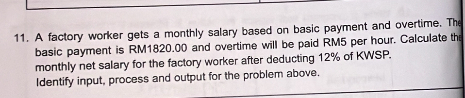 A factory worker gets a monthly salary based on basic payment and overtime. The 
basic payment is RM1820.00 and overtime will be paid RM5 per hour. Calculate the 
monthly net salary for the factory worker after deducting 12% of KWSP. 
Identify input, process and output for the problem above.