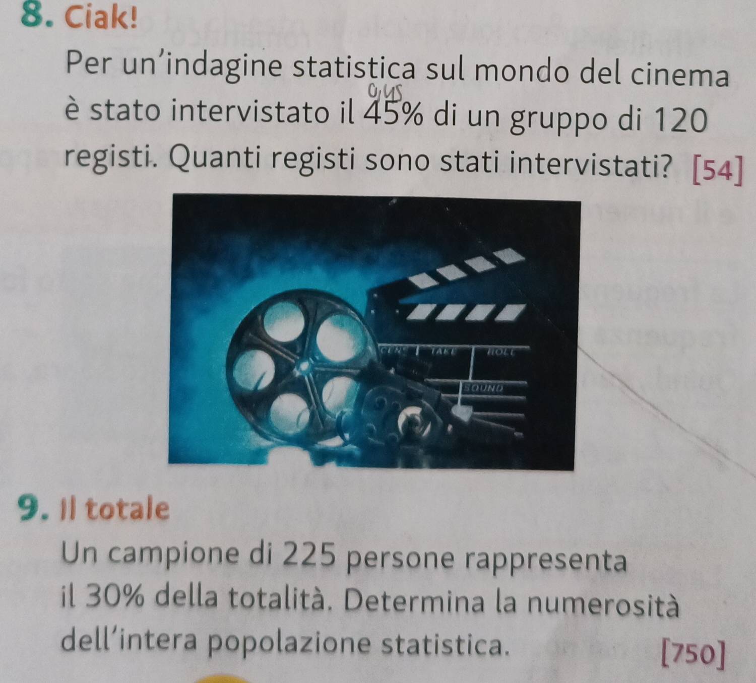 Ciak! 
Per un’indagine statistica sul mondo del cinema 
è stato intervistato il 45% di un gruppo di 120
registi. Quanti registi sono stati intervistati? [54] 
9. Il totale 
Un campione di 225 persone rappresenta 
il 30% della totalità. Determina la numerosità 
dell’intera popolazione statistica. [ 750 ]