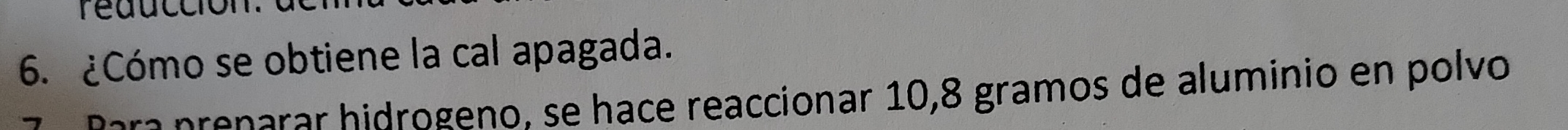 reduccion 
6. ¿Cómo se obtiene la cal apagada. 
era prenarar hidrogeno, se hace reaccionar 10,8 gramos de aluminio en polvo