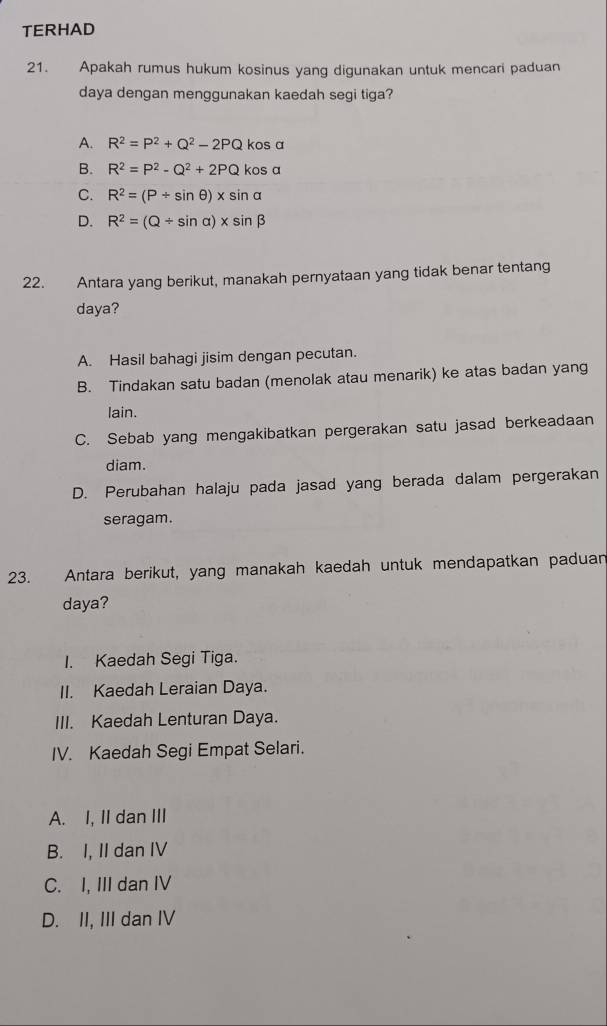 TERHAD
21. Apakah rumus hukum kosinus yang digunakan untuk mencari paduan
daya dengan menggunakan kaedah segi tiga?
A. R^2=P^2+Q^2-2PQ kos a
B. R^2=P^2-Q^2+2PQ kos a
C. R^2=(P/ sin θ )* sin alpha
D. R^2=(Q/ sin alpha )* sin beta
22. Antara yang berikut, manakah pernyataan yang tidak benar tentang
daya?
A. Hasil bahagi jisim dengan pecutan.
B. Tindakan satu badan (menolak atau menarik) ke atas badan yang
lain.
C. Sebab yang mengakibatkan pergerakan satu jasad berkeadaan
diam.
D. Perubahan halaju pada jasad yang berada dalam pergerakan
seragam.
23. Antara berikut, yang manakah kaedah untuk mendapatkan paduan
daya?
I. Kaedah Segi Tiga.
II. Kaedah Leraian Daya.
III. Kaedah Lenturan Daya.
IV. Kaedah Segi Empat Selari.
A. I, II dan III
B. I, II dan IV
C. I, III dan IV
D. II, III dan IV