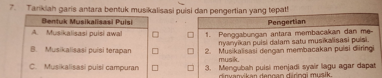 Tarikian garis antara bentuk musikalisasi puisi dan pengertian yang tepat!
Pengertian
1. Penggabungan antara membacakan dan me-
nyanyikan puisi dalam satu musikalisasi puisi.
2. Musikalisasi dengan membacakan puisi diiringi
musik.
3. Mengubah puisi menjadi syair lagu agar dapat
dinvanvikan dengan diiringi musik.