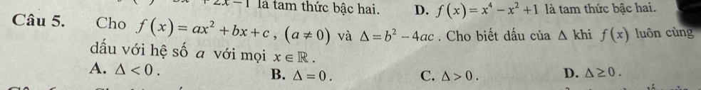 x-1 là tam thức bậc hai. D. f(x)=x^4-x^2+1 là tam thức bậc hai.
Câu 5. Cho f(x)=ax^2+bx+c,(a!= 0) và △ =b^2-4ac. Cho biết dấu của △ khi f(x) luôn cùng
dấu với hệ số a với mọi x∈ R. D. △ ≥ 0.
A. △ <0</tex>.
B. △ =0. C. △ >0.