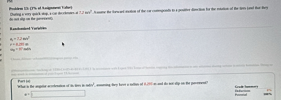 PM 
Problem 13: (3% of Assignment Value) 
During a very quick stop, a car decelerates at 7.2m/s^2. Assume the forward motion of the car corresponds to a positive direction for the rotation of the tires (and that they 
do not slip on the pavement). 
Randomized Variables
a_t=7.2m/s^2
r=0.295m
omega _0=97rad/s
e Choate, Ailuan - ocho@9892| amgans palisit edu 
@thexpetta.com - tacking id: 3T88-C4-6D-40-U/41-53913. In sccordance with Expen TA's Ters of Service, copying this inforation to any unhaties shoring serbmte is strictly fomirdes. Doing so 
may raslt in terminaton of your Expert TAAccount 
Part (a) 
What is the angular acceleration of its tires in rad/s^2 , assuming they have a radius of 0.295 m and do not slip on the pavement? Grade Summary
a=□
Deductions 0%
Potential 100%