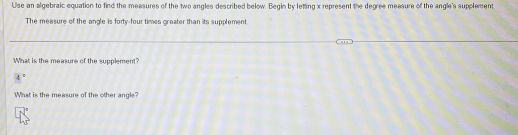 Use an algebraic equation to find the measures of the two angles described below. Begin by letting x represent the degree measure of the angle's supplement. 
The measure of the angle is forty-four times greater than its supplement. 
What is the measure of the supplement?
4°
What is the measure of the other angle?