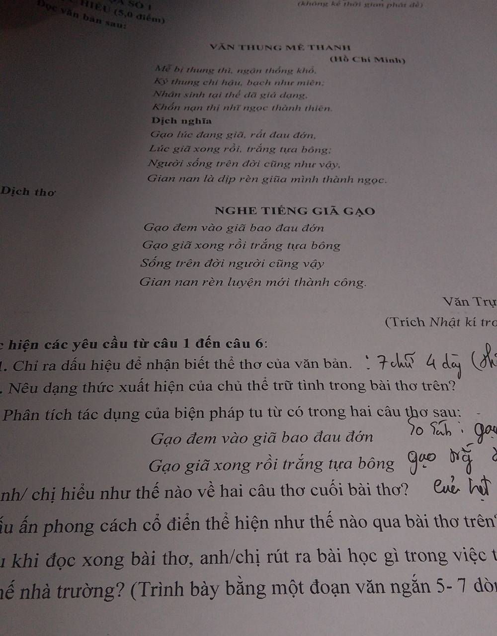 (không kê thời gian phát đè) 
HIÊU (5, 0 điểm) 
Đọc văn bản saui 
Văn thung Mê thanh 
(Hồ Chí Minh) 
Mễ bị thung thì, ngận thống khổ, 
Kỷ thung chỉ hậu, bạch như miên; 
Nhân sinh tại thể dã giá dạng, 
Khốn nạn thị nhĩ ngọc thành thiên. 
Dịch nghĩa 
Gạo lúc đang giã, rắt đau đớn, 
Lúc giã xong rồi, trắng tựa bông; 
Người sống trên đời cũng như vậy, 
Gian nan là dịp rèn giũa mình thành ngọc. 
Dịch thơ 
nghẹ tiéng giā gạo 
Gạo đem vào giã bao đau đớn 
Gạo giã xong rồi trắng tựa bông 
Sống trên đời người cũng vậy 
Gian nan rèn luyện mới thành công. 
Văn Trự 
(Trích Nhật kí tro 
c hiện các yêu cầu từ câu 1 đến câu 6: 
1. Chỉ ra dấu hiệu để nhận biết thể thơ của văn bản. 
. Nêu dạng thức xuất hiện của chủ thể trữ tình trong bài thơ trên? 
Phân tích tác dụng của biện pháp tu từ có trong hai câu thơ sau: 
Gạo đem vào giã bao đau đớn 
Gạo giã xong rồi trắng tựa bông 
nh/ chị hiểu như thế nào về hai câu thơ cuối bài thơ? 
ấu ấn phong cách cổ điển thể hiện như thế nào qua bài thơ trên' 
Tu khi đọc xong bài thơ, anh/chị rút ra bài học gì trong việc t 
nể nhà trường? (Trình bày bằng một đoạn văn ngắn 5- 7 dòi