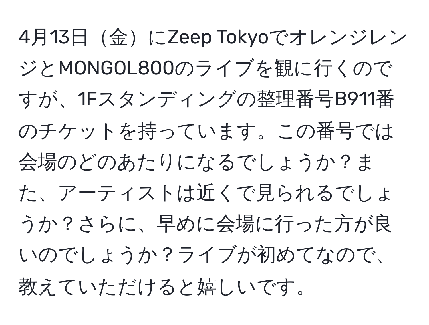 4月13日金にZeep TokyoでオレンジレンジとMONGOL800のライブを観に行くのですが、1Fスタンディングの整理番号B911番のチケットを持っています。この番号では会場のどのあたりになるでしょうか？また、アーティストは近くで見られるでしょうか？さらに、早めに会場に行った方が良いのでしょうか？ライブが初めてなので、教えていただけると嬉しいです。