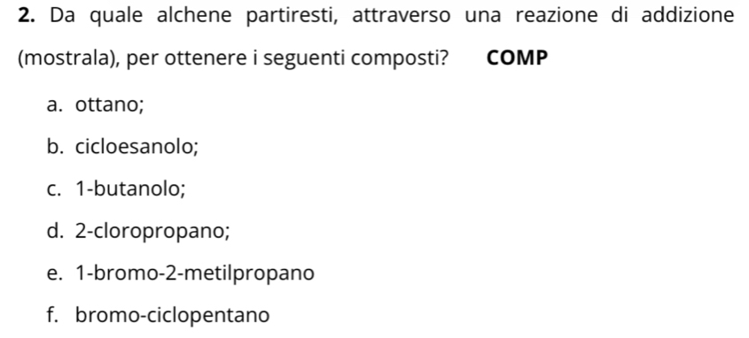 Da quale alchene partiresti, attraverso una reazione di addizione
(mostrala), per ottenere i seguenti composti? COMP
a. ottano;
b. cicloesanolo;
c. 1 -butanolo;
d. 2 -cloropropano;
e. 1 -bromo- 2 -metilpropano
f. bromo-ciclopentano