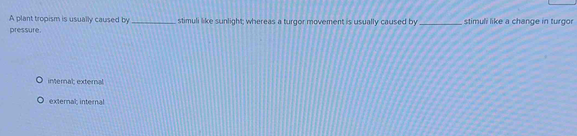 A plant tropism is usually caused by _stimuli like sunlight; whereas a turgor movement is usually caused by _stimuli like a change in turgor
pressure.
internal; external
external; internal