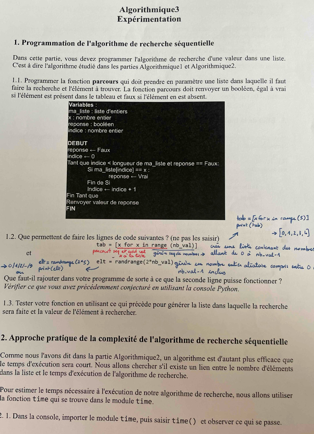 Algorithmique3
Expérimentation
1. Programmation de l'algorithme de recherche séquentielle
Dans cette partie, vous devez programmer l'algorithme de recherche d'une valeur dans une liste.
C'est à dire l'algorithme étudié dans les parties Algorithmique1 et Algorithmique2.
1.1. Programmer la fonction parcours qui doit prendre en paramètre une liste dans laquelle il faut
faire la recherche et l'élément à trouver. La fonction parcours doit renvoyer un booléen, égal à vrai
si l'élément est présent dans le tableau et faux si l'élément en est absent.
Variables :
ma liste : liste d'entiers
x : nombre entier
reponse : booléen
indice : nombre entier
DEBUT
reponse ← Faux
indice arrow (
Tant que indice < longueur de ma_liste et reponse == Faux:
Si ma_liste[indice] == x :
reponse ← Vrai
Fin de Si
Indice ← indice + 1
Fin Tant que
Renvoyer valeur de reponse
FIN
1.2. Que permettent de faire les lignes de code suivantes ? (ne pas les saisir)
` x in range 
et
randrange( nb
Que faut-il rajouter dans votre programme de sorte à ce que la seconde ligne puisse fonctionner ?
Vérifier ce que vous avez précédemment conjecturé en utilisant la console Python.
1.3. Tester votre fonction en utilisant ce qui précède pour générer la liste dans laquelle la recherche
sera faite et la valeur de l'élément à rechercher.
2. Approche pratique de la complexité de l'algorithme de recherche séquentielle
Comme nous l'avons dit dans la partie Algorithmique2, un algorithme est d'autant plus efficace que
le temps d'exécution sera court. Nous allons chercher s'il existe un lien entre le nombre d'éléments
dans la liste et le temps d'exécution de l'algorithme de recherche.
Pour estimer le temps nécessaire à l'exécution de notre algorithme de recherche, nous allons utiliser
la fonction time qui se trouve dans le module time.
2. 1. Dans la console, importer le module time, puis saisir time() et observer ce qui se passe.