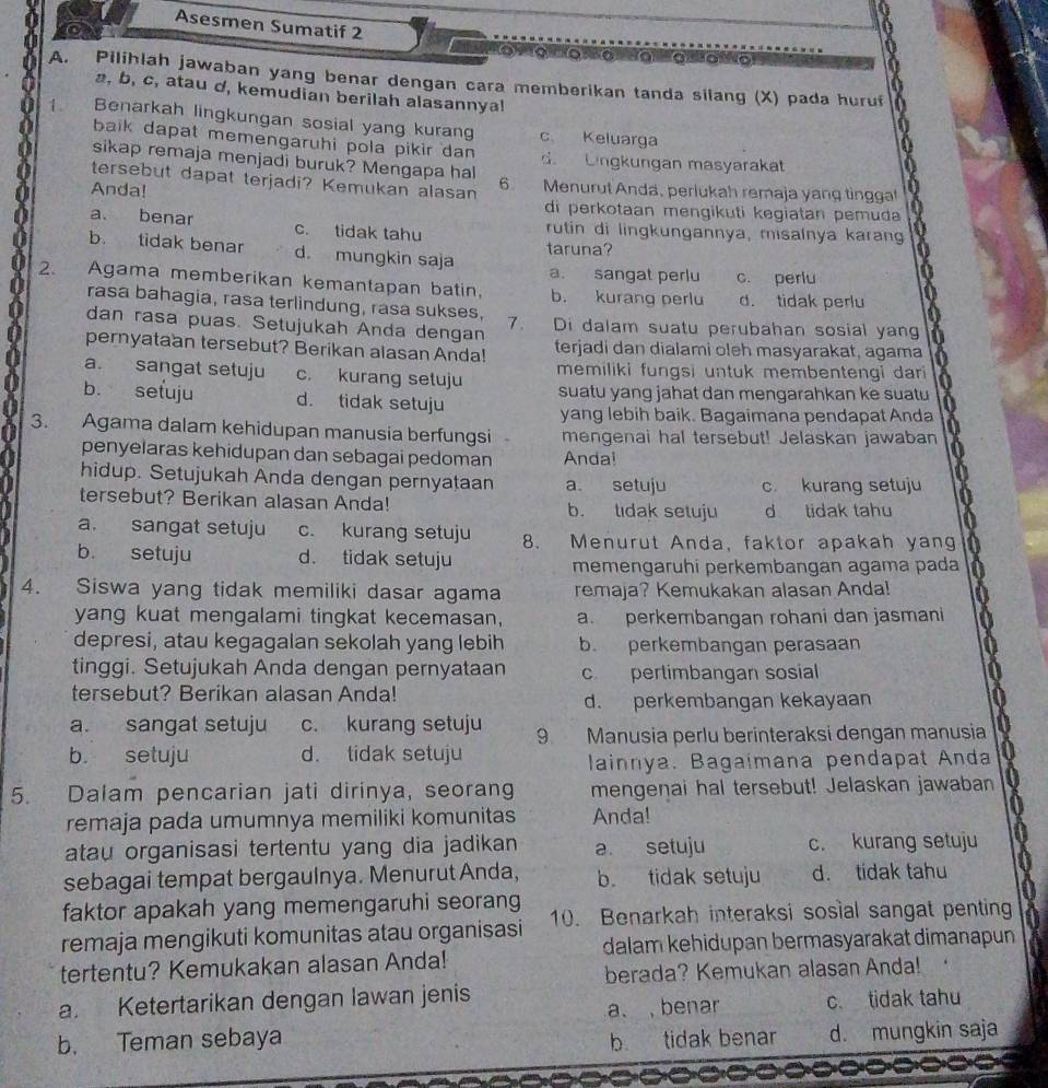 Asesmen Sumatif 2
' o   g   g  g   g   g    a g
A. Pilihlah jawaban yang benar dengan cara memberikan tanda silang (X) pada huruf
a, b, c, atau d, kemudian berilah alasannya!
1. Benarkah lingkungan sosial yang kurang c Keluarga
baik dapat memengaruhi pola pikir dan d.  Lingkungan masyarakat
sikap remaja menjadi buruk? Mengapa hal 6.
tersebut dapat terjadi? Kemukan alasan Menurut Andä, perlukah remaja yang tinggal
Anda! di perkotaan mengikuti kegiatan pemuda
a. benar c. tidak tahu rutin di lingkungannya, misalnya karang
taruna?
b. tidak benar d. mungkin saja a. sangat perlu c. perlu
2. Agama memberikan kemantapan batin, b. kurang perlu d. tidak perlu
rasa bahagia, rasa terlindung, rasa sukses,
dan rasa puas. Setujukah Anda dengan 7. Di dalam suatu perubahan sosial yang
pernyataan tersebut? Berikan alasan Anda! terjadi dan dialami oleh masyarakat, agama
a. sangat setuju c. kurang setuju memiliki fungsi untuk membentengi dari
b. sefuju d. tidak setuju suatu yang jahat dan mengarahkan ke suatu 
yang lebih baik. Bagaimana pendapat Anda
3. Agama dalam kehidupan manusia berfungsi mengenai hal tersebut! Jelaskan jawaban
penyelaras kehidupan dan sebagai pedoman Anda!
hidup. Setujukah Anda dengan pernyataan a setuju c. kurang setuju
tersebut? Berikan alasan Anda! b. tidak setuju d tidak tahu
a. sangat setuju c. kurang setuju 8. Menurut Anda, faktor apakah yang
b. setuju d. tidak setuju
memengaruhi perkembangan agama pada
4. Siswa yang tidak memiliki dasar agama remaja? Kemukakan alasan Anda!
yang kuat mengalami tingkat kecemasan, a. perkembangan rohani dan jasmani
depresi, atau kegagalan sekolah yang lebih b. perkembangan perasaan
tinggi. Setujukah Anda dengan pernyataan c perlimbangan sosial
tersebut? Berikan alasan Anda! d. perkembangan kekayaan
a. sangat setuju c. kurang setuju 9 Manusia perlu berinteraksi dengan manusia
b. setuju d. tidak setuju
lainnya. Bagaímana pendapat Anda
5. Dalam pencarian jati dirinya, seorang mengenai hal tersebut! Jelaskan jawaban
remaja pada umumnya memiliki komunitas Anda!
atau organisasi tertentu yang dia jadikan a setuju c. kurang setuju
sebagai tempat bergaulnya. Menurut Anda, b tidak setuju d. tidak tahu
faktor apakah yang memengaruhi seorang
remaja mengikuti komunitas atau organisasi 10. Benarkah interaksi sosial sangat penting
dalam kehidupan bermasyarakat dimanapun
tertentu? Kemukakan alasan Anda!
berada? Kemukan alasan Anda!
    
a. Ketertarikan dengan lawan jenis
a、 ,benar c. tidak tahu
b. Teman sebaya b tidak benar d. mungkin saja