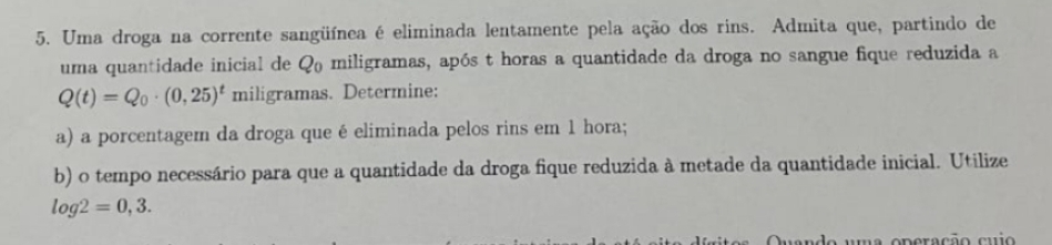 Uma droga na corrente sangüínea é eliminada lentamente pela ação dos rins. Admita que, partindo de 
uma quantidade inicial de Qo miligramas, após t horas a quantidade da droga no sangue fique reduzida a
Q(t)=Q_0· (0,25)^t miligramas. Determine: 
a) a porcentagem da droga queé eliminada pelos rins em 1 hora; 
b) o tempo necessário para que a quantidade da droga fique reduzida à metade da quantidade inicial. Utilize
log 2=0,3. 
do uma operação cuio