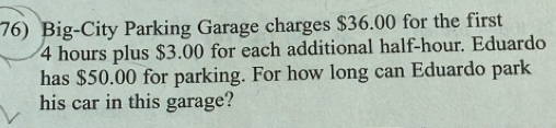 Big-City Parking Garage charges $36.00 for the first
4 hours plus $3.00 for each additional half-hour. Eduardo 
has $50.00 for parking. For how long can Eduardo park 
his car in this garage?