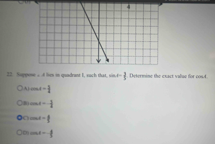 Suppose ∠ A lies in quadrant I, such that, sin A= 3/5 . Determine the exact value for cos A.
A) cos A= 5/4 
B) cos A=- 5/4 
a cos A= 4/5 
D) cos A=- 4/5 