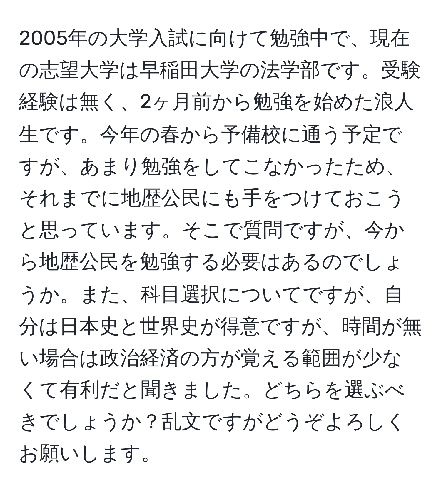 2005年の大学入試に向けて勉強中で、現在の志望大学は早稲田大学の法学部です。受験経験は無く、2ヶ月前から勉強を始めた浪人生です。今年の春から予備校に通う予定ですが、あまり勉強をしてこなかったため、それまでに地歴公民にも手をつけておこうと思っています。そこで質問ですが、今から地歴公民を勉強する必要はあるのでしょうか。また、科目選択についてですが、自分は日本史と世界史が得意ですが、時間が無い場合は政治経済の方が覚える範囲が少なくて有利だと聞きました。どちらを選ぶべきでしょうか？乱文ですがどうぞよろしくお願いします。