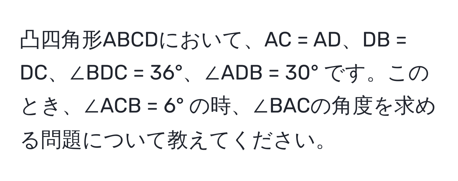 凸四角形ABCDにおいて、AC = AD、DB = DC、∠BDC = 36°、∠ADB = 30° です。このとき、∠ACB = 6° の時、∠BACの角度を求める問題について教えてください。