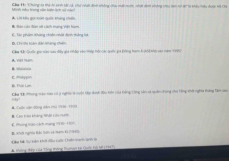 ''Chúng ta thà hi sinh tất cả, chứ nhất định không chịu mất nước, nhất định không chịu làm nô lệ!'' là khấu hiệu được Hồ Chí
Minh nêu trong văn kiện lịch sử nào?
A. Lời kêu gọi toàn quốc kháng chiến.
B. Báo cáo Bàn về cách mạng Việt Nam.
C. Tác phẩm Kháng chiến nhất định thắng lợi.
D. Chỉ thị toàn dân kháng chiến.
Câu 12: Quốc gia nào sau đây gia nhập vào Hiệp hội các quốc gia Đông Nam Á (ASEAN) vào năm 1995?
A. Việt Nam.
B. Malaixia.
C. Philippin
D. Thái Lan.
Câu 13: Phong trào nào có ý nghĩa là cuộc tập dượt đầu tiên của Đảng Cộng sản và quần chúng cho Tổng khởi nghĩa tháng Tám sau
này?
A. Cuộc vận động dân chủ 1936 -1939.
B. Cao trào kháng Nhật cứu nước.
C. Phong trào cách mạng 1930 -1931.
D. Khởi nghĩa Bắc Sơn và Nam Kì (1940).
Câu 14: Sự kiện khởi đầu cuộc Chiến tranh lạnh là
A. thông điệp của Tống thống Truman tại Quốc hội Mĩ (1947).