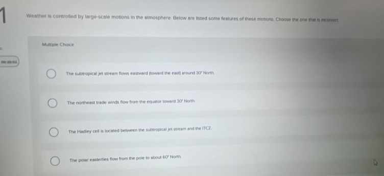 Weather is controlled by large-scale motions in the atmosphere. Below are listed some features of these motions. Choose the one that is mconect
Multiple Choice
0029:02
The subtropical jet stream flows eastward (toward the east) around 30° North.
The northeast trade winds flow from the equator toward 30° North
The Hadley cell is located between the subtropical jet stream and the 11CL
The polar easterlies flow from the pole to about 60° North