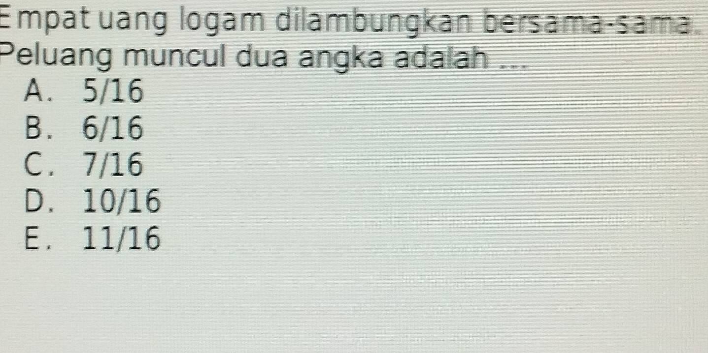 Empat uang logam dilambungkan bersama-sama
Peluang muncul dua angka adalah ...
A. 5/16
B. 6/16
C. 7/16
D. 10/16
E. 11/16