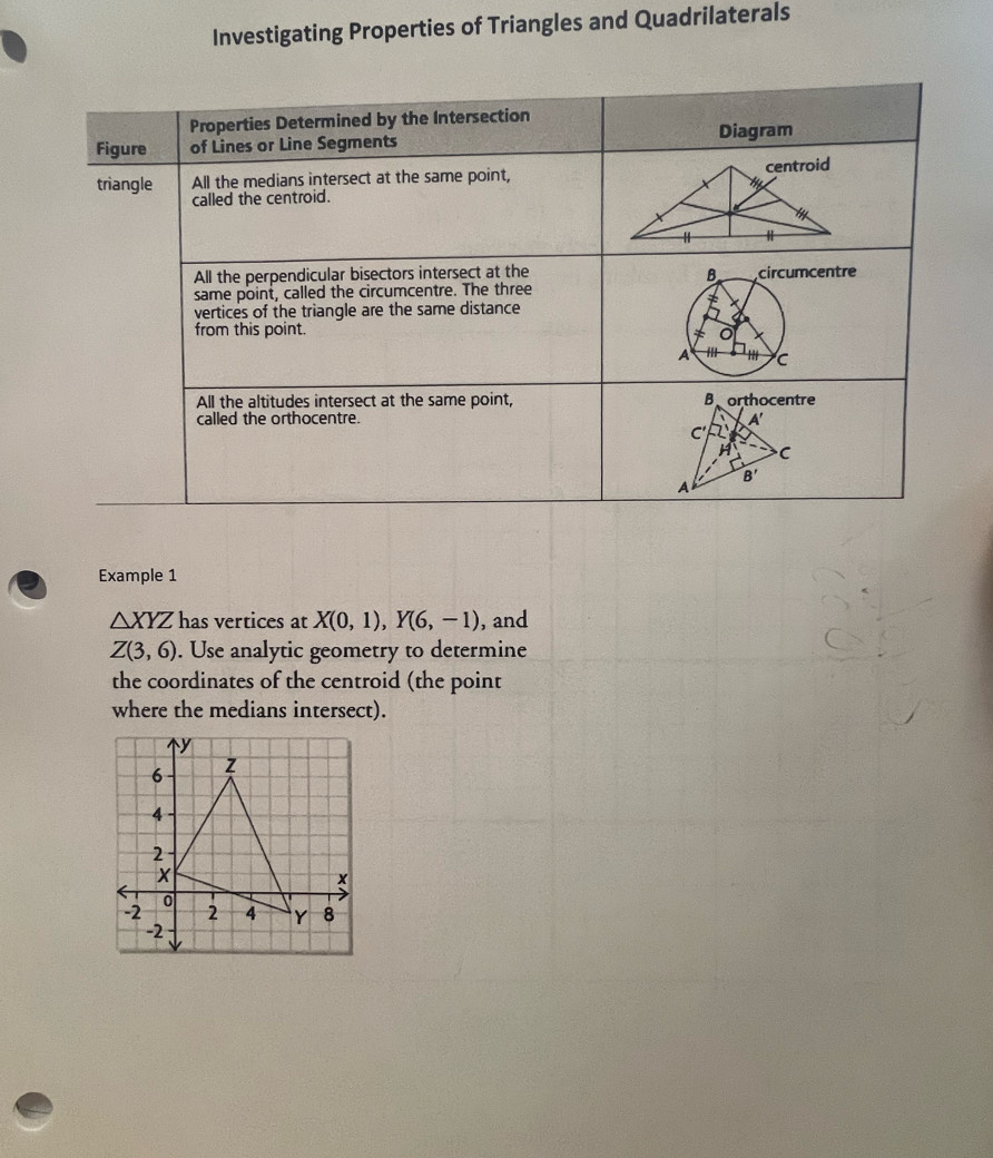 Investigating Properties of Triangles and Quadrilaterals
Example 1
△ XYZ has vertices at X(0,1),Y(6,-1) , and
Z(3,6). Use analytic geometry to determine
the coordinates of the centroid (the point
where the medians intersect).