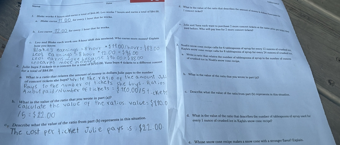 Date 
Name 
d. What is the value of the ratio that describes the amount of money in dolas tisa pa s 
1. Blake works 4 hours and earns a total of $44.00. Leo works 7 hours and earns a total of $84.00. l concert ticket? 
a. Blake earns_ 
for every I hour that he works. 
e. Julie and Yuna each want to purchase 2 more concert tickets at the same price per ticker te 
b. Leo earns for every I hour that he works. 
paid before. Who will pay less for 2 more concert tickets? 
c. Leo and Blake each work one 8-hour shift this weekend. Who earns more money? Explain 
how you know. 
3. Noah's snow cone recipe calls for 6 tablespoons of syrup for every 12 ounces of crushed ice 
Kayla's snow cone recipe calls for 8 tablespoons of syrup for every 24 ounces of crushed ice 
a. Write a ratio that relates the number of tablespoons of syrup to the number of ounces 
of crushed ice in Noah's snow cone recipe. 
C 
2. Julie buys 5 tickets to a concert for a total of $110.00. Yuna buys 4 tickets to a different concert 
for a total of $84.00. 
a. What is a ratio that relates the amount of money in dollars Julie pays to the number 
b. What is the value of the ratio that you wrote in part (a)? 
of concert tickets she buy 
c. Describe what the value of the ratio from part (b) represents in this situation. 
b. What is the value of the ratio that you wrote in part (a)? 
d. What is the value of the ratio that describes the number of tablespoons of syrup used for 
c Describe what the value of the ratio from part (b) represents in this situation. 
every 1 ounce of crushed ice in Kayla's snow cone recipe? 
e. Whose snow cone recipe makes a snow cone with a stronger flavor? Explain.