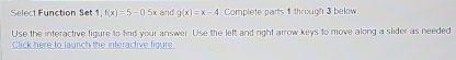 Select Function Set 1,f(x)=5-0.5x and g(x)=x-4 Complete parts 1 through 3 below
Use the interactive figure to find your answer. Use the left and right arrow keys to move along a slider as needed
Click here to launch the interactive figure.