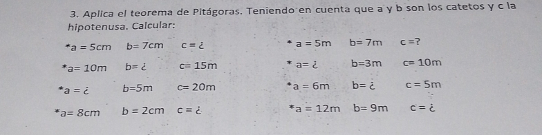 Aplica el teorema de Pitágoras. Teniendo en cuenta que a y b son los catetos y c la 
hipotenusa. Calcular:
a=5cm b=7cm c= a=5m b=7m c= ?
a=10m b=i c=15m a=dot c b=3m c=10m
a=dot c b=5m c=20m
a=6m b=dot c c=5m
a=8cm b=2cm c=dot c
a=12m b=9m c=dot c