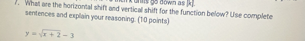 el k units go down as [ k ]. 
7. What are the horizontal shift and vertical shift for the function below? Use complete 
sentences and explain your reasoning. (10 points)
y=sqrt(x+2)-3