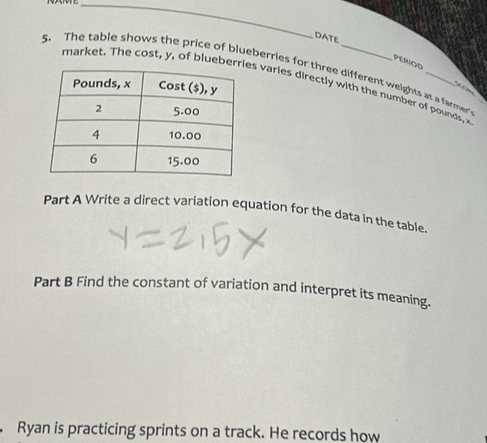 DATE 
PERIOD 
5. The table shows the price of blueberries for three different weights at a farmer 
market. The cost, y, of blueberes varies directly with the number of pounds, x
fl ven 
Part A Write a direct variation equation for the data in the table. 
Part B Find the constant of variation and interpret its meaning. 
. Ryan is practicing sprints on a track. He records how