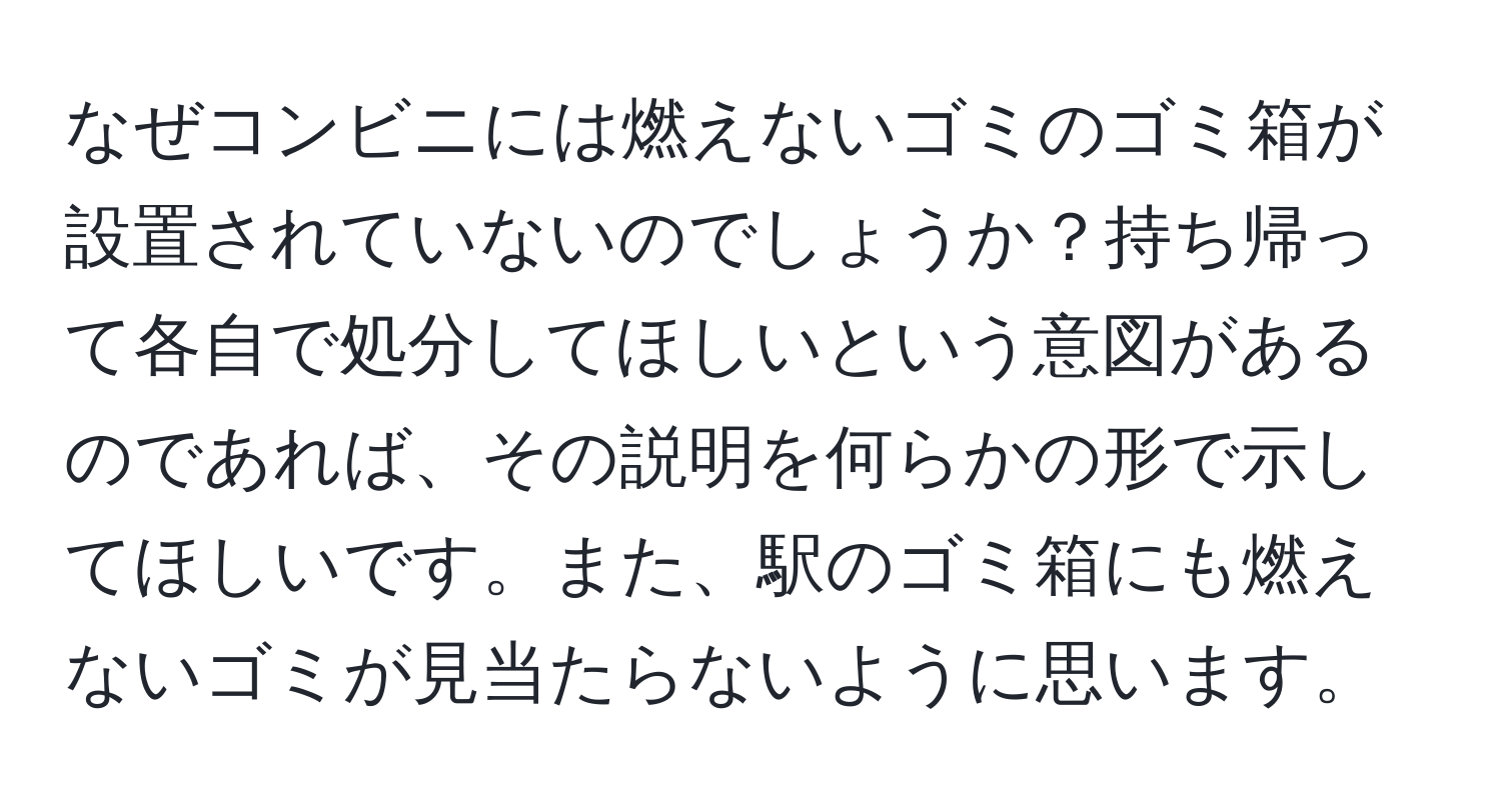 なぜコンビニには燃えないゴミのゴミ箱が設置されていないのでしょうか？持ち帰って各自で処分してほしいという意図があるのであれば、その説明を何らかの形で示してほしいです。また、駅のゴミ箱にも燃えないゴミが見当たらないように思います。