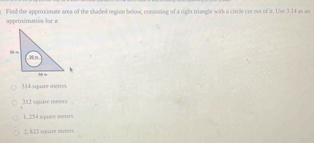 Find the approximate area of the shaded region below, consisting of a right triangle with a circle cut out of it. Use 3.14 as an
approximation for π.
314 square meters
312 square meters
1, 254 square meters
2, 822 square meters