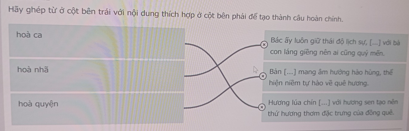 Hãy ghép từ ở cột bên trái với nội dung thích hợp ở cột bên phải để tạo thành câu hoàn chỉnh. 
hoà ca Bác ấy luôn giữ thái độ lịch sự, [...] với bà 
con láng giềng nên ai cũng quý mến. 
hoà nhã Bản [...] mang âm hưởng hào hùng, thế 
× 
hiện niềm tự hào về quê hương. 
hoà quyện Hương lúa chín [...] với hương sen tạo nên 
x 
thứ hương thơm đặc trưng của đồng quê.