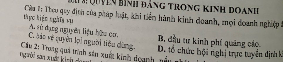 Đai Quyên binh đằng trong kinh doanh
Câu 1: Theo quy định của pháp luật, khi tiến hành kinh doanh, mọi doanh nghiệp ở
thực hiện nghĩa vụ
A. sử dụng nguyên liệu hữu cơ.
C. bảo vệ quyền lợi người tiêu dùng.
B. đầu tư kinh phí quảng cáo.
Câu 2: Trong quá trình sản xuất kinh doanh, nấu D. ổ chức hội nghị trực tuyến định kỉ
người sản xuất kinh do