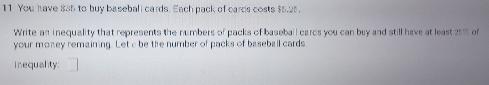 You have $35 to buy baseball cards. Each pack of cards costs $5.25. 
Write an inequality that represents the numbers of packs of baseball cards you can buy and still have at least 25% of 
your money remaining. Leta be the number of packs of baseball cards. 
Inequality: □