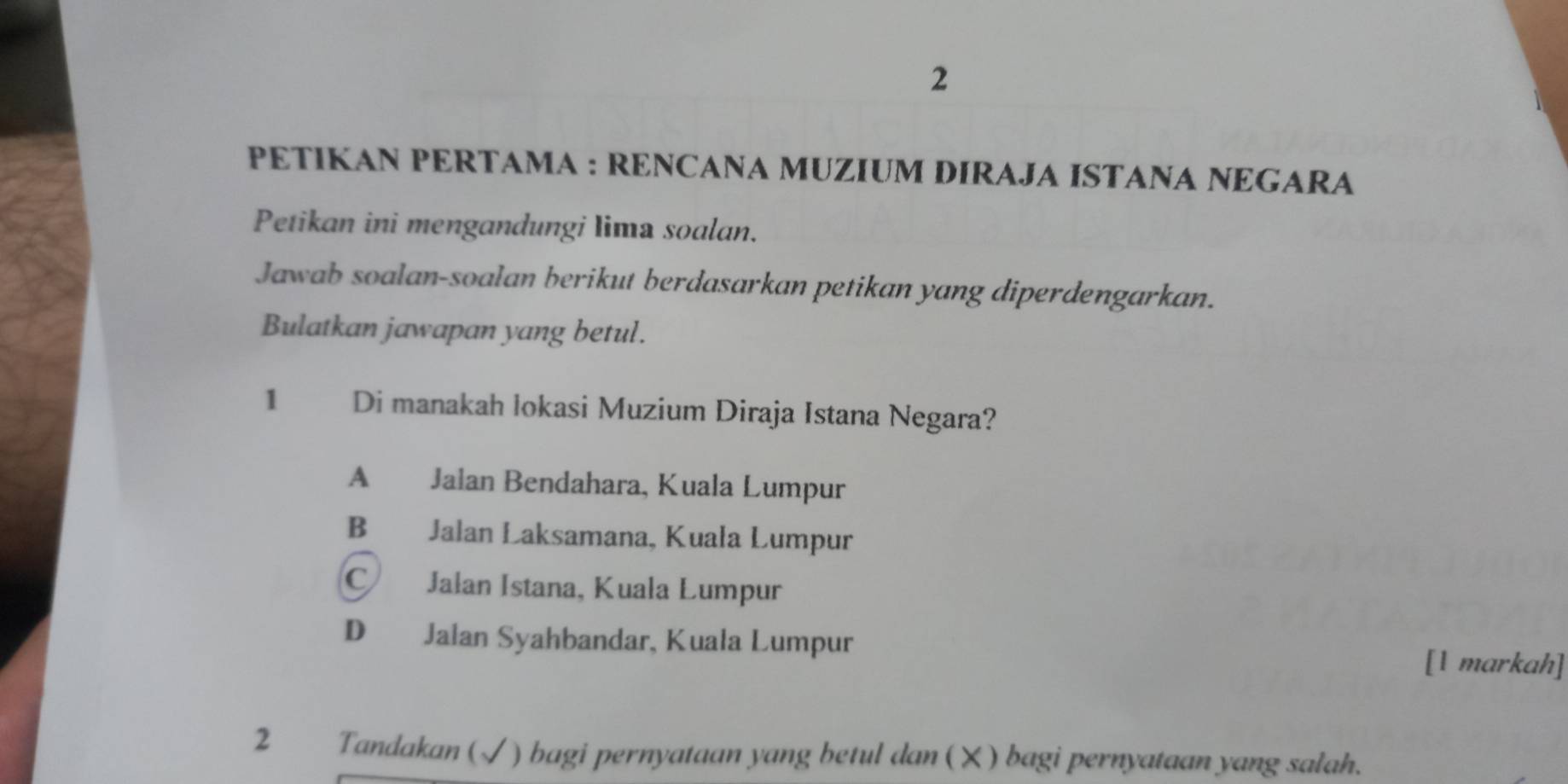 PETIKAN PERTAMA : RENCANA MUZIUM DIRAJA ISTANA NEGARA
Petikan ini mengandungi lima soalan.
Jawab soalan-soalan berikut berdasarkan petikan yang diperdengarkan.
Bulatkan jawapan yang betul.
1 Di manakah lokasi Muzium Diraja Istana Negara?
A Jalan Bendahara, Kuala Lumpur
B Jalan Laksamana, Kuala Lumpur
C Jalan Istana, Kuala Lumpur
D Jalan Syahbandar, Kuala Lumpur [1 markah]
2 Tandakan (√ ) bagi pernyataan yang betul dan ( ㄨ ) bagi pernyataan yang salah.