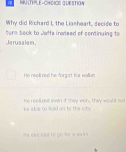 MULTIPLE-CHOICE QUESTION
Why did Richard I, the Lionheart, decide to
turn back to Jaffa instead of continuing to
Jerusalem.
He realized he forgot his wallet
He realized even if they won, they would not
be able to hold on to the city.
He decided to go for a swim