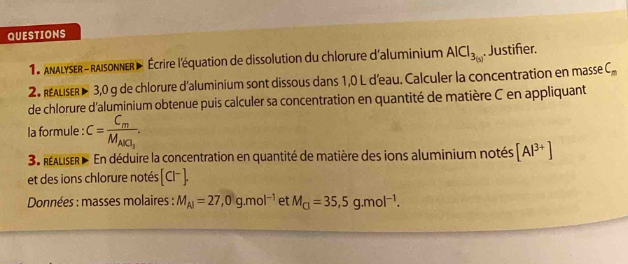 QUESTIONS 
*18 Analyser - raisonner > Écrire l'équation de dissolution du chlorure d'aluminium AlCl_3(s). Justifer. 
2 realseR 3,0 g de chlorure d'aluminium sont dissous dans 1,0 L d'eau. Calculer la concentration en masse C_m
de chlorure d'aluminium obtenue puis calculer sa concentration en quantité de matière C en appliquant 
la formule : C=frac C_mM_AlCl_3. 
3 réaliser En déduire la concentration en quantité de matière des ions aluminium notés [Al^(3+)]
et des ions chlorure notés [Cl^-]. 
Données : masses molaires : M_Al=27, 0g.mol^(-1) et M_Cl=35,5g.mol^(-1).