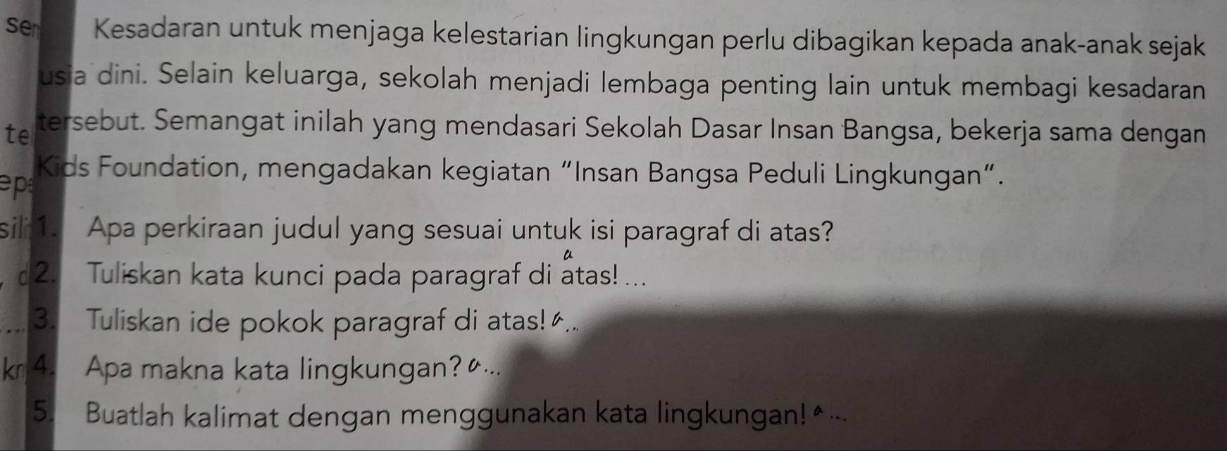 ser Kesadaran untuk menjaga kelestarian lingkungan perlu dibagikan kepada anak-anak sejak 
usia dini. Selain keluarga, sekolah menjadi lembaga penting lain untuk membagi kesadaran 
te tersebut. Semangat inilah yang mendasari Sekolah Dasar Insan Bangsa, bekerja sama dengan 
ep 
Kids Foundation, mengadakan kegiatan “Insan Bangsa Peduli Lingkungan”. 
sill1. Apa perkiraan judul yang sesuai untuk isi paragraf di atas? 
, 2. Tuliskan kata kunci pada paragraf di atas!... 
_3. Tuliskan ide pokok paragraf di atas!.. 
k 4. Apa makna kata lingkungan?... 
5. Buatlah kalimat dengan menggunakan kata lingkungan!◆...