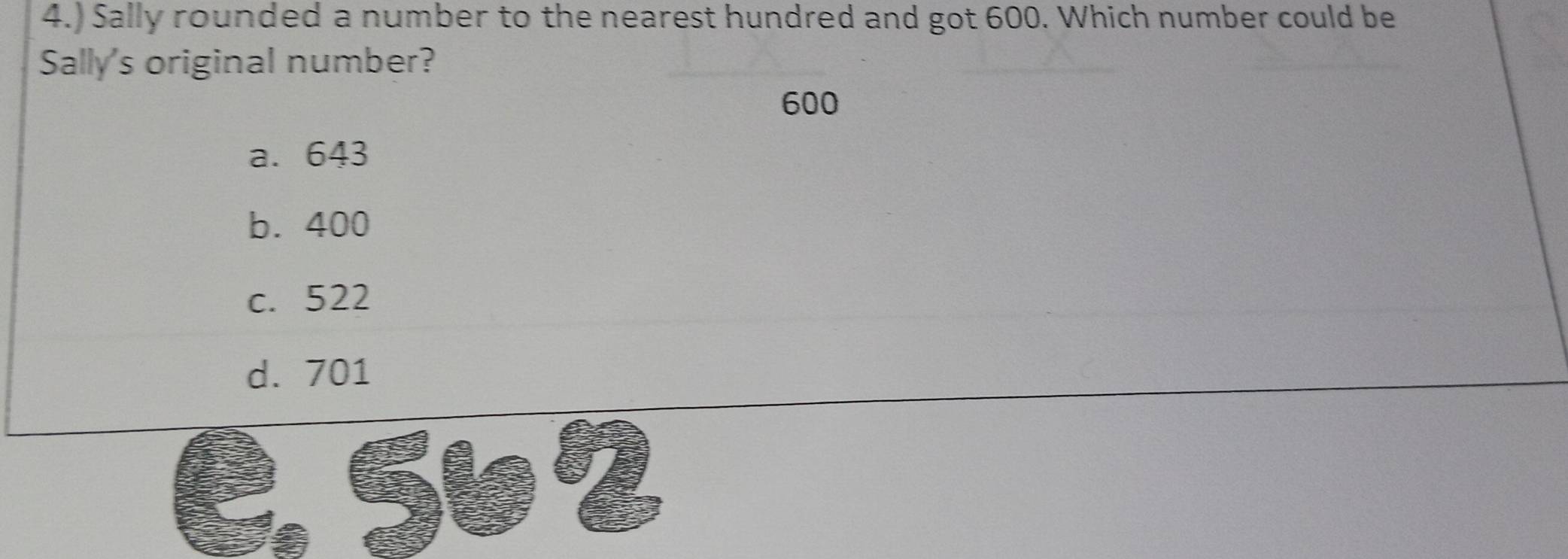 4.) Sally rounded a number to the nearest hundred and got 600. Which number could be
Sally's original number?
600
a. 643
b. 400
c. 522
d. 701