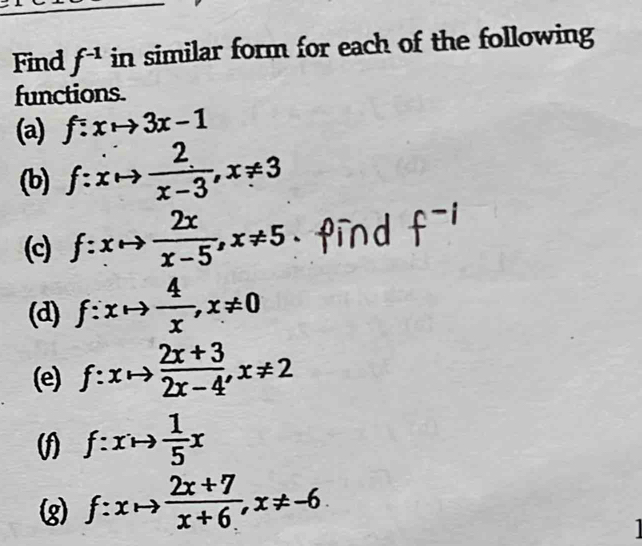 Find f^(-1) in similar form for each of the following 
functions. 
(a) f:xto 3x-1
(b) f:xto  2/x-3 , x!= 3
(c) f:xto  2x/x-5 , x!= 5 Pir 
(d) f:xto  4/x , x!= 0
(e) f:xto  (2x+3)/2x-4 , x!= 2
(f) f:xto  1/5 x
(g) f:xto  (2x+7)/x+6 , x!= -6