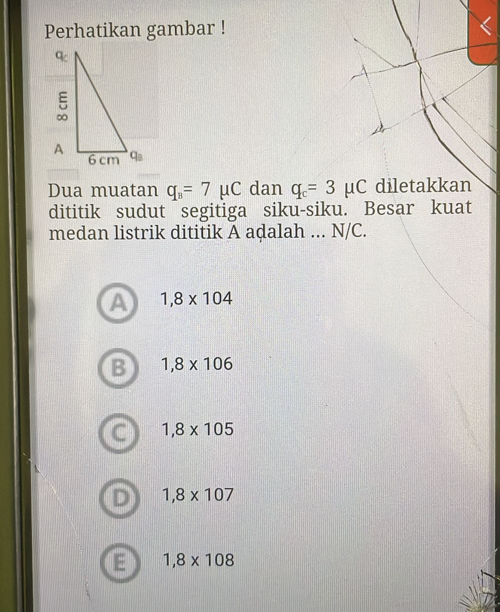 Perhatikan gambar !
Dua muatan q_B=7mu C dan q_c=3mu C diletakkan
dititik sudut segitiga siku-siku. Besar kuat
medan listrik dititik A adalah ... N/C.
A 1,8* 104
B 1,8* 106
1,8* 105
1,8* 107
1,8* 108