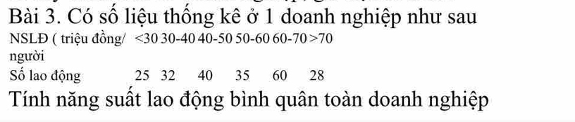 Có số liệu thống kê ở 1 doanh nghiệp như sau 
NSLĐ ( triệu đồng/ <30</tex> 30 - 40 40 -50 50-60 60 - 70 70
người 
Số lao động 25 32 40 35 60 28
Tính năng suất lao động bình quân toàn doanh nghiệp