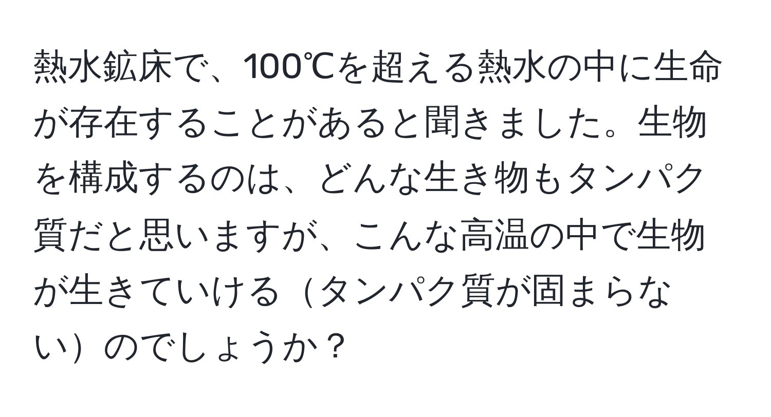 熱水鉱床で、100℃を超える熱水の中に生命が存在することがあると聞きました。生物を構成するのは、どんな生き物もタンパク質だと思いますが、こんな高温の中で生物が生きていけるタンパク質が固まらないのでしょうか？