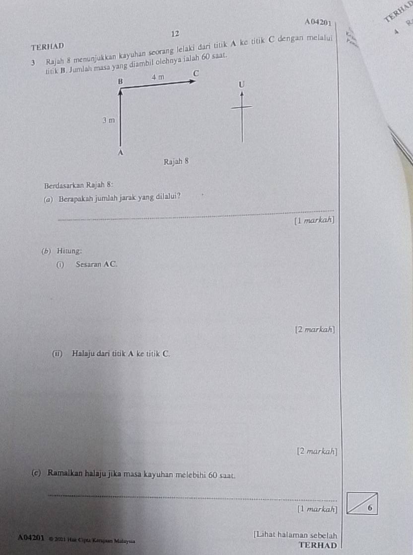 A04201 
TERHAI
12
4 R 

TERHAD 
3 Rajah 8 menunjukkan kayuhan seorang lelaki dari titik A ke titik C dengan melalui φ 
titik B. Jumlah masa yang diambil olehnya ialah 60 saat. 
B 4 m C
U
3 m
A
Rajah 8 
Berdasarkan Rajah 8: 
(a) Berapakah jumlah jarak yang dilalui? 
_ 
[1 markah] 
(b) Hitung: 
() Sesaran AC. 
[2 markah] 
(ii) Halaju dari titik A ke titik C. 
[2 markah] 
(c) Ramalkan halaju jika masa kayuhan melebihi 60 saat. 
_ 
[1 markah] 6 
[Lihat halaman sebelah 
A04201 © 2021 Hak Cipta Kerajaan Madaynáa TERHAD