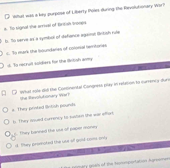 What was a key purpose of Liberty Poles during the Revolutionary War?
a. To signal the arrival of British troops
b. To serve as a symbol of defiance against British rule
c. To mark the boundaries of colonial territories
d. To recruit soldiers for the British army
What role did the Continental Congress play in relation to currency durir
the Revolutionary War?
a. They printed British pounds
b. They issued currency to sustain the war effort
c. They banned the use of paper money
d. They promoted the use of gold coins only
nrimary goals of the Nonimportation Agreemen