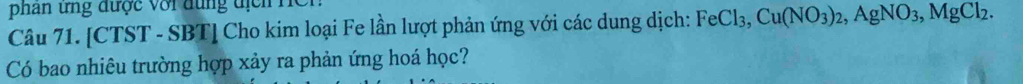 phan ứng được với dung địch Hện 
Câu 71. [CTST - SBT] Cho kim loại Fe lần lượt phản ứng với các dung dịch: FeCl_3, Cu(NO_3)_2, AgNO_3, MgCl_2. 
Có bao nhiêu trường hợp xảy ra phản ứng hoá học?
