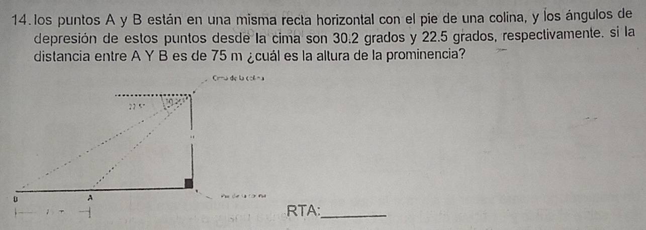 los puntos A y B están en una misma recta horizontal con el pie de una colina, y los ángulos de 
depresión de estos puntos desde la cima son 30.2 grados y 22.5 grados, respectivamente. si la 
distancia entre A Y B es de 75 m ¿cuál es la altura de la prominencia? 
Cu de la col na 
RTA:_